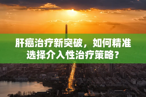 肝癌治疗新突破，如何精准选择介入性治疗策略？