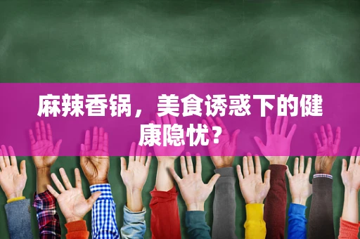 麻辣香锅，美食诱惑下的健康隐忧？
