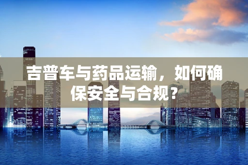 吉普车与药品运输，如何确保安全与合规？