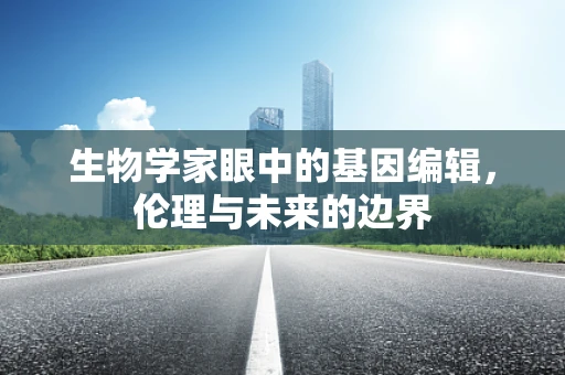 生物学家眼中的基因编辑，伦理与未来的边界