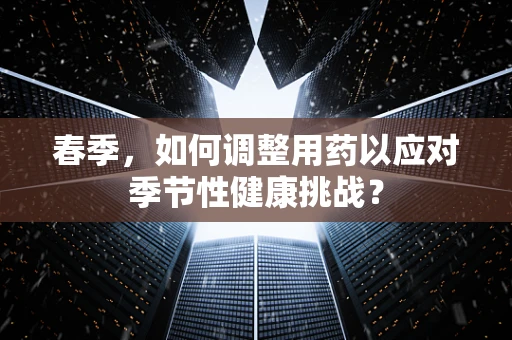 春季，如何调整用药以应对季节性健康挑战？