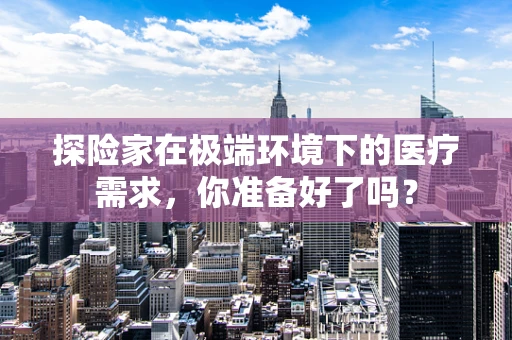 探险家在极端环境下的医疗需求，你准备好了吗？