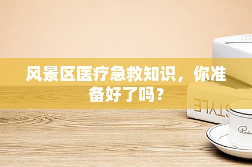 风景区医疗急救知识，你准备好了吗？