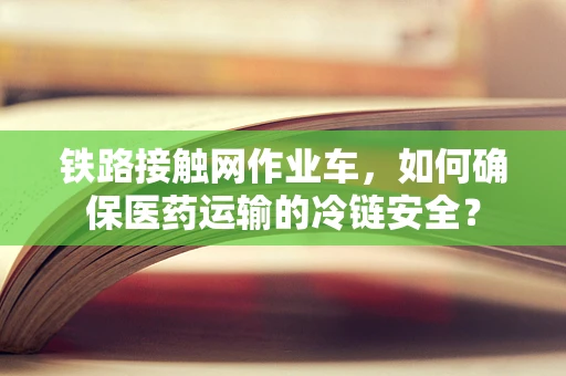 铁路接触网作业车，如何确保医药运输的冷链安全？