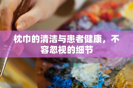 枕巾的清洁与患者健康，不容忽视的细节