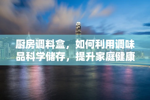 厨房调料盒，如何利用调味品科学储存，提升家庭健康？