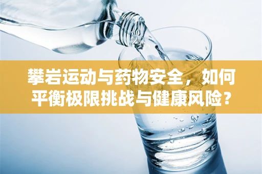 攀岩运动与药物安全，如何平衡极限挑战与健康风险？