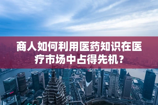 商人如何利用医药知识在医疗市场中占得先机？