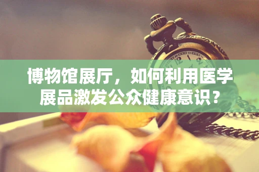博物馆展厅，如何利用医学展品激发公众健康意识？