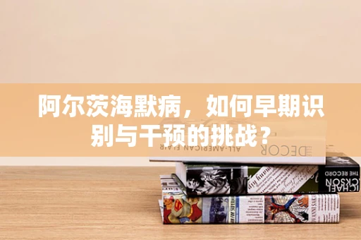 阿尔茨海默病，如何早期识别与干预的挑战？