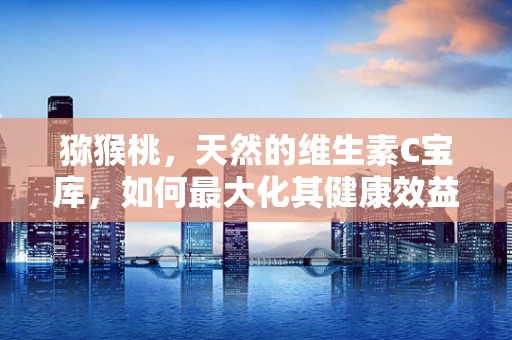 猕猴桃，天然的维生素C宝库，如何最大化其健康效益？