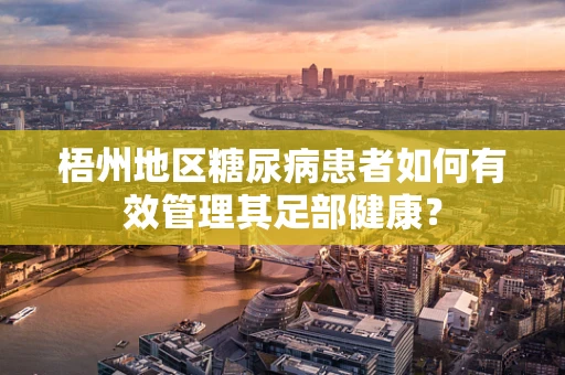 梧州地区糖尿病患者如何有效管理其足部健康？