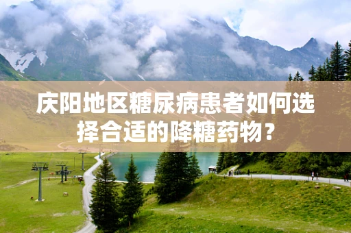 庆阳地区糖尿病患者如何选择合适的降糖药物？