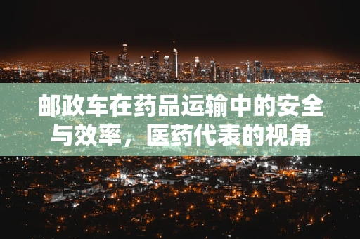 邮政车在药品运输中的安全与效率，医药代表的视角