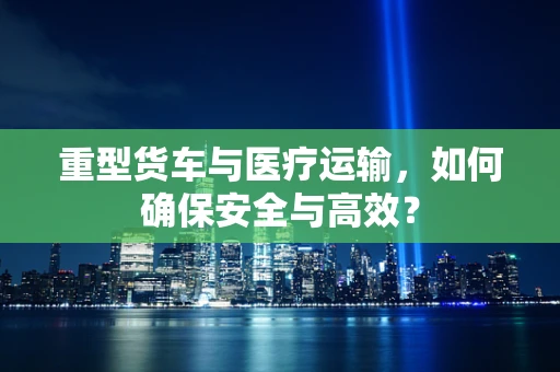 重型货车与医疗运输，如何确保安全与高效？