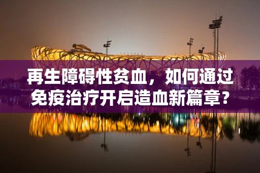 再生障碍性贫血，如何通过免疫治疗开启造血新篇章？