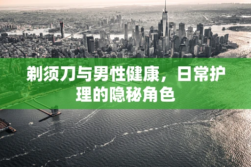 剃须刀与男性健康，日常护理的隐秘角色