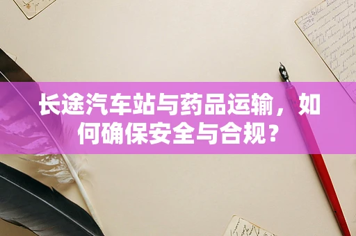 长途汽车站与药品运输，如何确保安全与合规？