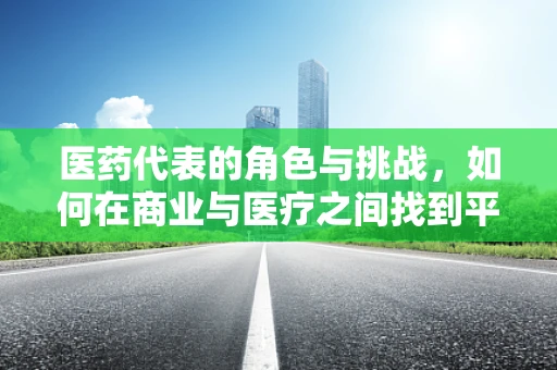 医药代表的角色与挑战，如何在商业与医疗之间找到平衡？