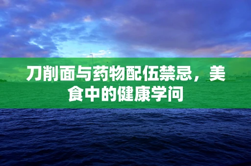 刀削面与药物配伍禁忌，美食中的健康学问