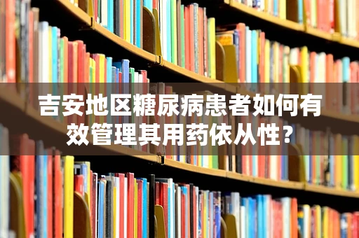 吉安地区糖尿病患者如何有效管理其用药依从性？