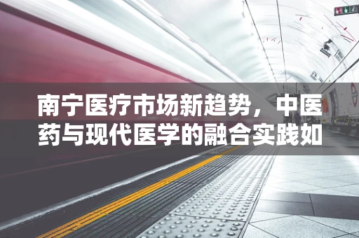 南宁医疗市场新趋势，中医药与现代医学的融合实践如何影响患者治疗选择？