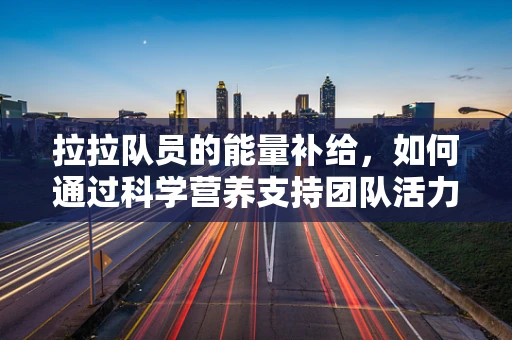 拉拉队员的能量补给，如何通过科学营养支持团队活力？