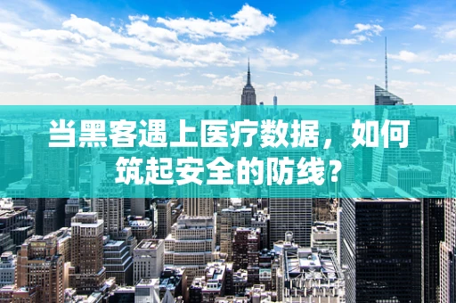 当黑客遇上医疗数据，如何筑起安全的防线？