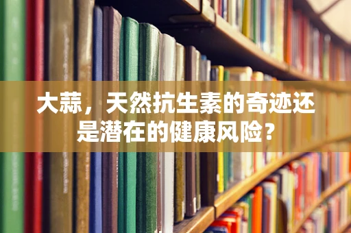 大蒜，天然抗生素的奇迹还是潜在的健康风险？