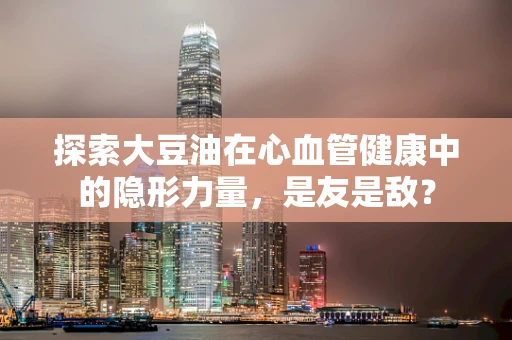 探索大豆油在心血管健康中的隐形力量，是友是敌？