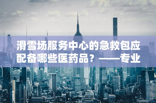 滑雪场服务中心的急救包应配备哪些医药品？——专业视角下的安全保障