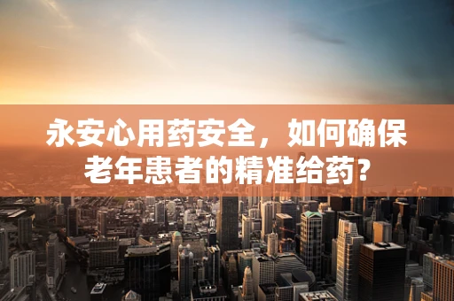 永安心用药安全，如何确保老年患者的精准给药？