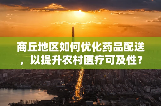 商丘地区如何优化药品配送，以提升农村医疗可及性？
