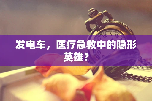 发电车，医疗急救中的隐形英雄？