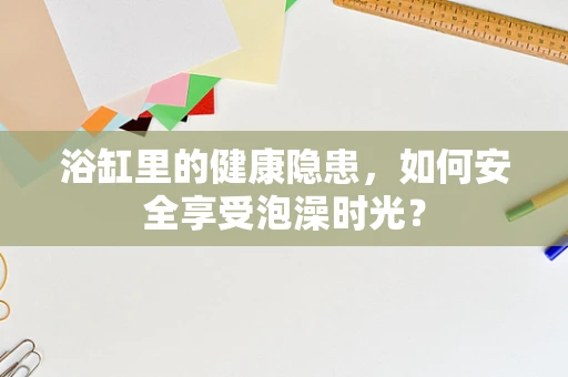 浴缸里的健康隐患，如何安全享受泡澡时光？