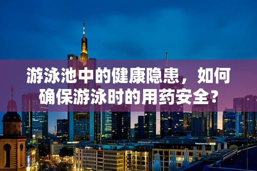 游泳池中的健康隐患，如何确保游泳时的用药安全？
