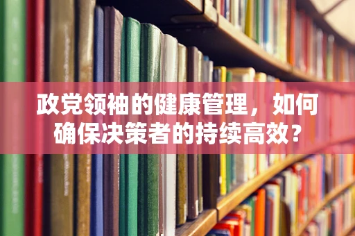 政党领袖的健康管理，如何确保决策者的持续高效？