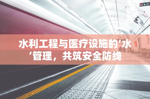 水利工程与医疗设施的‘水’管理，共筑安全防线