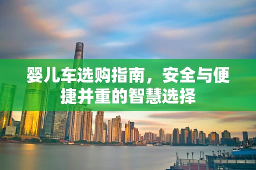 婴儿车选购指南，安全与便捷并重的智慧选择
