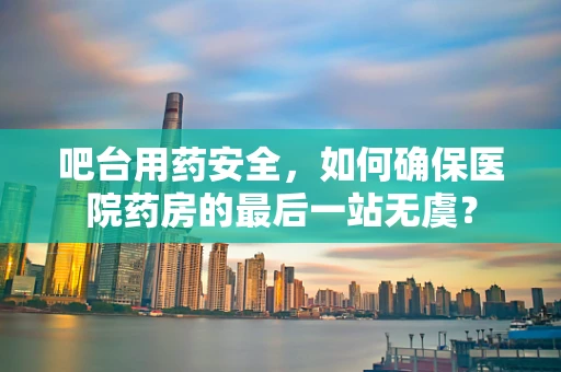吧台用药安全，如何确保医院药房的最后一站无虞？