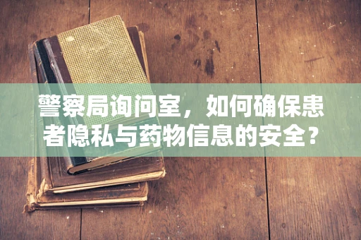 警察局询问室，如何确保患者隐私与药物信息的安全？
