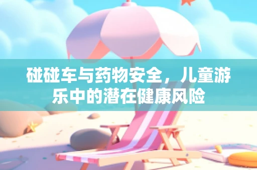 碰碰车与药物安全，儿童游乐中的潜在健康风险