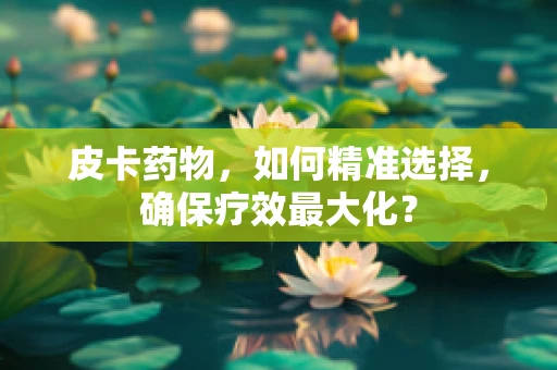 皮卡药物，如何精准选择，确保疗效最大化？