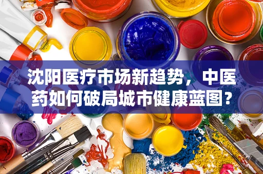 沈阳医疗市场新趋势，中医药如何破局城市健康蓝图？