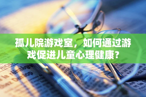孤儿院游戏室，如何通过游戏促进儿童心理健康？