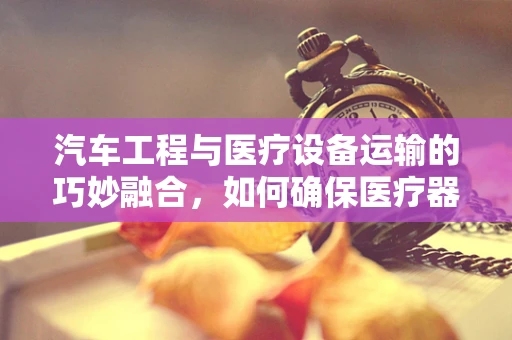 汽车工程与医疗设备运输的巧妙融合，如何确保医疗器械在运输中的安全与稳定？