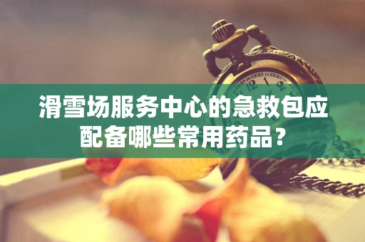 滑雪场服务中心的急救包应配备哪些常用药品？