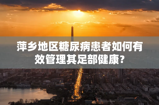 萍乡地区糖尿病患者如何有效管理其足部健康？