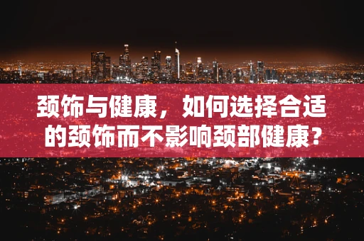 颈饰与健康，如何选择合适的颈饰而不影响颈部健康？