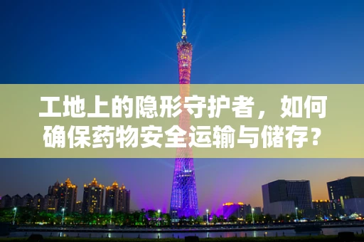 工地上的隐形守护者，如何确保药物安全运输与储存？